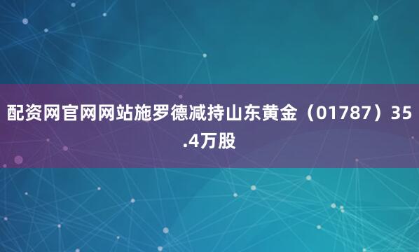 配资网官网网站施罗德减持山东黄金（01787）35.4万股