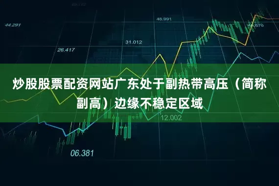 炒股股票配资网站广东处于副热带高压（简称副高）边缘不稳定区域