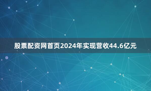 股票配资网首页2024年实现营收44.6亿元