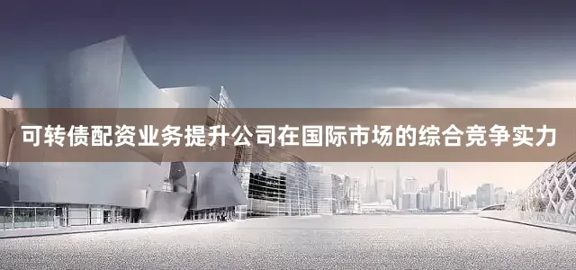 可转债配资业务提升公司在国际市场的综合竞争实力