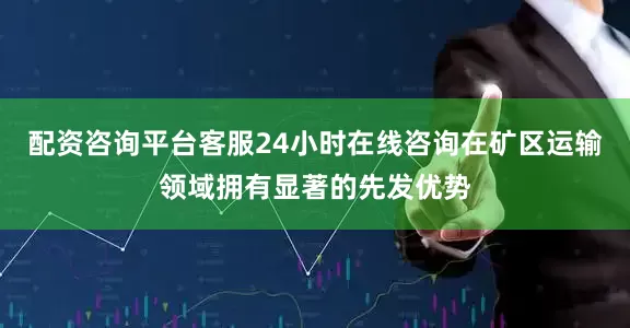 配资咨询平台客服24小时在线咨询在矿区运输领域拥有显著的先发优势