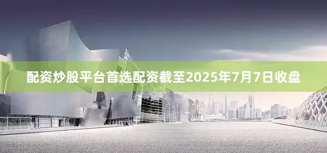 配资炒股平台首选配资截至2025年7月7日收盘
