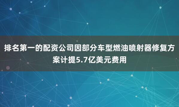 排名第一的配资公司因部分车型燃油喷射器修复方案计提5.7亿美元费用