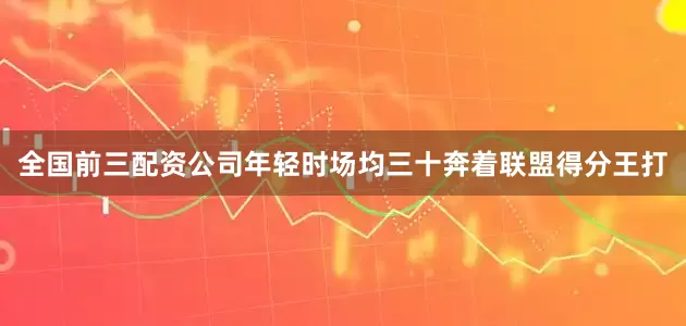 全国前三配资公司年轻时场均三十奔着联盟得分王打