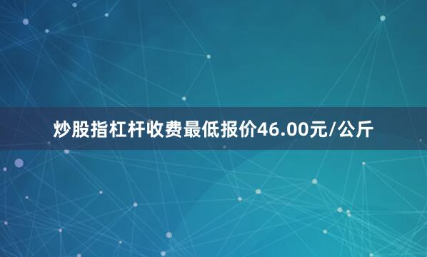炒股指杠杆收费最低报价46.00元/公斤