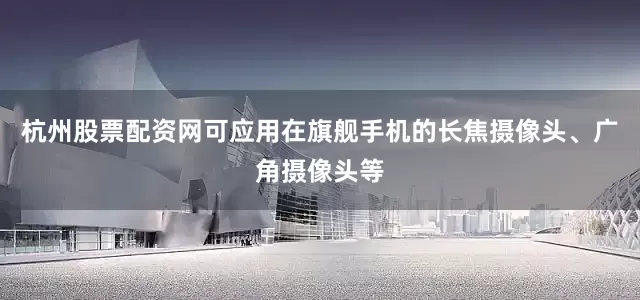 杭州股票配资网可应用在旗舰手机的长焦摄像头、广角摄像头等